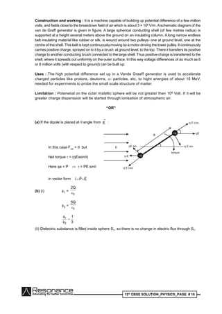 12th
CBSE SOLUTION_PHYSICS_PAGE # 16
Construction and working : It is a machine capable of building up potential difference of a few million
volts, and fields close to the breakdown field of air which is about 3 × 106
V/m.Aschematic diagram of the
van de Graff generator is given in figure. A large spherical conducting shell (of few metres radius) is
supported at a height several meters above the ground on an insulating column. A long narrow endless
belt insulating material like rubber or silk, is wound around two pulleys- one at ground level, one at the
centre of the shell. This belt is kept continuously moving by a motor driving the lower pulley. It continuously
carries positive charge, sprayed on to it by a brush at ground level, to the top. There it transfers its positive
charge to another conducting brush connected to the large shell. Thus positive charge is transferred to the
shell, where it spreads out uniformly on the outer surface. In this way voltage differences of as much as 6
or 8 million volts (with respect to ground) can be built up.
Uses : The high potential difference set up in a Vande Graaff generator is used to accelerate
charged particles like protons, deutorns, - particles, etc, to hight energies of about 10 MeV,
needed for experiments to probe the small scale structure of matter.
Limitation : Potenetial on the outer matellic sphere will be not greater then 106 Volt. If it will be
greater charge disperssion will be started through ionisation of atmospheric air.
“OR”
(a) If the dipole is placed at  angle from

E :
–q
+q
q E sin
torque
qE sin
q E cos
q E cos
q E
qE
E
a
In this case Fnet
= 0 but
Net torque  = (qEasin)
Here qa = P   = PE sin
in vector form EP


(b) (i) 1 =
0
Q2

2 =
0
Q6

3
1
2
1



(ii) Dielectric substance is filled inside sphere S1, so there is no change in electric flux through S1.
 