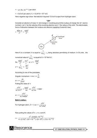 12th
CBSE SOLUTION_PHYSICS_PAGE # 3
= – 19–
1079.21  J per atom
= –13.6 eV per atom (1 J = 6.2419 × 1018
eV)
Here negative sign show that electron required 13.6 eV to eject from hydrogen atom.
“OR”
Consider an electron of mass ‘m’ and charge ‘e’ revolving around the nucleus of charge ‘Ze’ (Z = atomic
number). Let ‘v’ be the velocity of the revolving electron and ‘r’ the radius of the orbit. The electrostatic
force of attraction between the nucleus and electron (applying Coulomb’s law)
= 2
r
eKZe
= 2
2
r
KZe
+Ze
e
Coulombic
force
Centrifugal
force
v
Here K is a constant. It is equal to
04
1
 , 0
being absolute permittivity of medium. In SI units , the
numerical value of
04
1
 is equal to 9 × 109
Nm2
/c2
.
So, 2
2
r
KZe
=
r
mv2
or v2
=
mr
KZe2
v2
=
04
1
 ×
mr
Ze2
According to one of the postulates,
Angular momentum = mvr = n
2
h
or v =
mr2
nh

Putting the value of ‘v’
222
22
rm4
hn

=
mr
KZe2
or
mr4
hn
2
22

= KZe2
or r = 22
22
mKZe4
hn

Bohr’s radius :
For hydrogen atom, Z = 1; so r = 22
22
mKe4
hn

Now putting the values of h, , m, e and K.
r = 219–931–2
234–2
)106.1()109()101.9()14.3(4
)10625.6(n


 