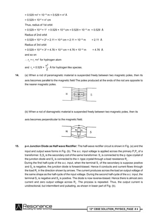 12th
CBSE SOLUTION_PHYSICS_PAGE # 4
= 0.529 ×n2
× 10–10
m = 0.529 × n2
Å
= 0.529 × 10–8
× n2
cm
Thus, radius of 1st orbit
= 0.529 × 10–8
× 12
= 0.529 × 10–8
cm = 0.529 × 10–10
m = 0.529 Å
Radius of 2nd orbit
= 0.529 × 10–8
× 22
= 2.11 × 10–8
cm = 2.11 × 10–10
m = 2.11 Å
Radius of 3rd orbit
= 0.529 × 10–8
× 32
= 4.76 × 10–8
cm = 4.76 × 10–10
m = 4.76 Å
and so on
 rn
= r1
×n2
for hydrogen atom
and rn
= 0.529 ×
Z
n2
Å for hydrogen like species.
14. (a) When a rod of paramagnetic material is suspended freely between two magnetic poles, then its
axis becomes parallel to the magnetic field The poles produced at the ends of the rod are opposite to
the nearer magnetic poles.
(b) When a rod of diamagnetic material is suspended freely between two magnetic poles, then its
axis becomes perpendicular to the magnetic field.
15. p-n Junction Diode as Half·wave Rectifier: The half-wave rectifier circuit is shown in Fig. (a) and the
input and output wave forms in Fig. (b). The a.c. input voltage is applied across the primary P1
P2
of a
transformer. S1
S2
is the secondary coil of the same transformer. S1
is connected to the p -type crystal of
the junction diode and S2
is connected to the n -type crystal through a load resistance RL
.
During the first half-cycle of the a.c. input, when the terminal S1
of the secondary is suppose positive
and S2
is negative, the junction diode is forward-biased. Hence it conducts and current flows through
the load RL
in the direction shown by arrows. The current produces across the load an output voltage of
the same shape as the half-cycle of the input voltage. During the second half-cycle of the a.c. input, the
terminal S1
is negative and S2
is positive. The diode is now reverse-biased. Hence there is almost zero
current and zero output voltage across RL
. The process is repeated. Thus, the output current is
unidirectional, but intermittent and pulsating, as shown in lower part of Fig. (b).
 