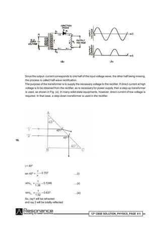 12th
CBSE SOLUTION_PHYSICS_PAGE # 5
Since the output- current corresponds to one half of the input voltage wave, the other half being missing,
the process is called half-wave rectification.
The purpose of the transformer is to supply the necessary voltage to the rectifier. If direct current at high
voltage is to be obtained from the rectifier, as is necessary for power supply, then a step-up transformer
is used, as shown in Fig. (a). In many solid-state equipments, however, direct current of low voltage is
required. In that case, a step-down transformer is used in the rectifier.
16.
I
45º
45º
i = 45º
sin 45º = 707.0
1


....(i)
1Cisin = 7246.0
38.1
1
 ....(ii)
2Cisin = 637.0
52.1
1
 ....(iii)
So, ray1 will be refracted
and ray 2 will be totally reflected
 