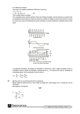12th
CBSE SOLUTION_PHYSICS_PAGE # 8
It is called top envelope.
The maximum negative amplitude of AM wave is given by
– A = – Ec – em
= – (Ec
+ Em
sin m
t) ...(5)
This is called bottom envelope.
The modulated wave extends between these two limiting envelopes, and its frequency is equal to the
unmodulated carrier frequency. Figure (a) shows the variation of voltage of carrier wave with time. Figure
(b ) shows one cycle of modulating sine wave and figure (c) shows amplitude modulated wave for this
cycle.
In amplitude modulation, the degree of modulation is defined by a term, called modulation index or
modulation factor or depth of modulation represented by ma
. It is equal to the ratio of amplitude of
modulating signal to the amplitude of carrier wave i.e.
c
m
a
E
E
m  =
minmax
minmax
EE
E–E
 .
23. (a) They acts as connecting point with no resistance
(b) By obtaining balance point in the middle of bridge wire, percentage error in resistance can be
minimized.
(c) magnanin, Constantan
“OR”
I =
2
R
R
2
R
R
2
R
V
0
0
0









 