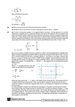 12th
CBSE SOLUTION_PHYSICS_PAGE # 9
I =
2
R
R2R
RR
V
0
0
0



Now, potential drop across R
VR
=














R
2
R
2
RR
I
0
0
On solving VR
=
0RR4
VR2

24. (a) She is curious, loving and caring about her family members.
(b) CO-60 is used in the treament of cancer it damege the cancer cell by radiation
25. (a) If a rod is moving with velocity v in a magnetic field B ,as shown , the free electrons in a rod will
experience a magnetic force in downward direction and hence free electrons will accumulate at the
lower end and there will be a deficiency of free electrons and hence a surplus of positive charge at the
upper end. These charges at the ends will produce an electric field in downward direction which will
exert an upward force on electron. If the rod has been moving for quite some time enough charges will
accumulate at the ends so that the two forces qE and qvB will balance each other. Thus E = v B.
× -VE
qE
qvB
P
Q
B
VP
– VQ
= V B 
(b) Let us consider a straight conductor moving in a uniform and timeindependent magnetic field.
Figure shows a rectangular conductor PQRS in which the conductor PQ is free to move. The rod
PQ is moved towards the left with a constant velocity, V as shown in the figure. Assume that
there is no loss of energy due to friction. PQRS forms a closed circuit enclosing an area that
changes as PQ moves. It is placed in a uniform magnetic field B which is perpendicular to the
plane of this system. If the length RQ = x and RS =  , the magnetic flux B enclosed by the loop
PQRS will be
B = Bx
Since x is changing with time, the rate of change
of flux B will induce an emf given by:
= )B(
dt
d
dt
d B
x

.....(i)
vB
dt
d
B  
x
where we have used dx/dt = – v which is the speed of the conductor PQ. The induced emf Bv
is called motional emf motional emf. Thus, we are able to produce induced emf by moving a
conductor instead of varying the magnetic field, that is, by changing the magnetic flux enclosed
by the circuit.
It is also possible to explain the motional emf expression in Equation by invoking the Lorentz
force acting on the free charge carriers of conductor PQ. Consider any arbitrary charge, q in the
conductor PQ. When the rod moves with speed, v the charge will also be moving with speed, v in
the magnetic field, B . The Lorentz force on this charge is qvB in magnitude, and its direction is
towards Q. All charges experience the same force, in magnitude and direction, irrespective of
their position in the rod PQ.
 