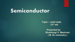 Semiconductor
Topic :- solid state
12th std
Presented by
Shubhangi V. Meshram
( M. Sc chemistry )
 