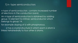1)n- type semiconductors
n-type of semiconductors contains increased number
of electrons in the conduction band.
An n-type of semiconductors is obtained by adding
group 15 element to intrinsic semiconductor which
belongs to group 14.
for example doping of si with phosphorous.
si has a crystal structure in which each si atom is
linked tetrahedrally to four other si atoms.
 