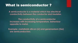 What is semiconductor ?
A semiconductor is a material which has electrical
conductivity between the conductor and insulator.
The conductivity of a semiconductor
increases with increasing temperature, behaviour
opposite to metal.
Example:-metalloids silicon (si) and geramanium (Ge)
are semiconductors.
 