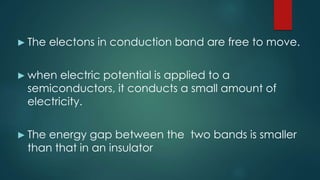 ► The electons in conduction band are free to move.
► when electric potential is applied to a
semiconductors, it conducts a small amount of
electricity.
► The energy gap between the two bands is smaller
than that in an insulator
 