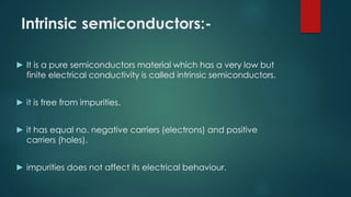 Intrinsic semiconductors:-
► It is a pure semiconductors material which has a very low but
finite electrical conductivity is called intrinsic semiconductors.
► it is free from impurities.
► it has equal no. negative carriers (electrons) and positive
carriers (holes).
► impurities does not affect its electrical behaviour.
 