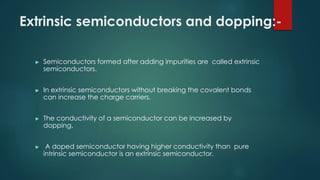 Extrinsic semiconductors and dopping:-
► Semiconductors formed after adding impurities are called extrinsic
semiconductors.
► In extrinsic semiconductors without breaking the covalent bonds
can increase the charge carriers.
► The conductivity of a semiconductor can be increased by
dopping.
► A doped semiconductor having higher conductivity than pure
intrinsic semiconductor is an extrinsic semiconductor.
 