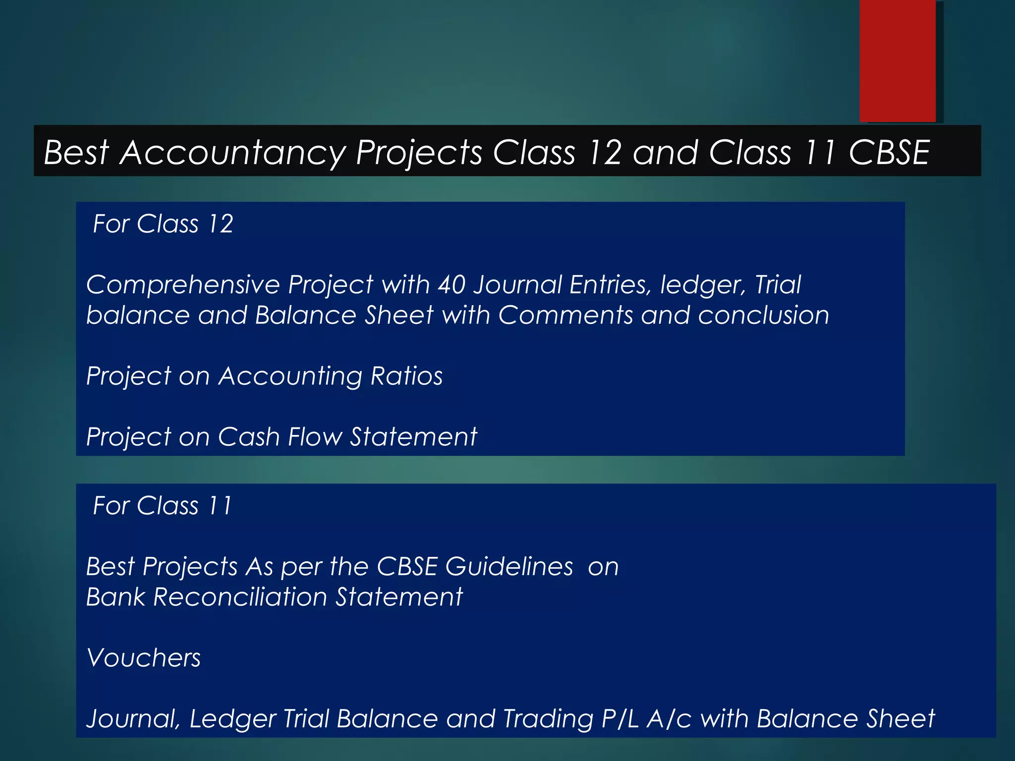 Best Accountancy Projects Class 12 and Class 11 CBSE
For Class 12
Comprehensive Project with 40 Journal Entries, ledger, Trial
balance and Balance Sheet with Comments and conclusion
Project on Accounting Ratios
Project on Cash Flow Statement
For Class 11
Best Projects As per the CBSE Guidelines on
Bank Reconciliation Statement
Vouchers
Journal, Ledger Trial Balance and Trading P/L A/c with Balance Sheet