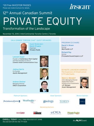 *20 Free InVeStOR PASSeS
Please see inside brochure for details.


12th Annual Canadian Summit

PRIVAte eQuIty
transformation of the landscape
november 15, 2010 | InterContinental toronto Centre | toronto


           GAlA DInneR “FIReSIDe CHAt” GueSt SPeAkeRS:
                                                                                         PROGRAM CO-CHAIRS
                                          Guest Moderator:
                                          Kevin o’leary                                  David S. Brown
                                                                                         Partner
                                          Chairman
                                                                                         WeirFoulds LLP
                                          O’Leary Funds
                                                                                         Richard Pay
                                                                                         Partner
              leonard asper                                                              PricewaterhouseCoopers LLP
              Founder of Canterbury Park Capital
              and Past President & CEO of
              Canwest Global Communications Corp.



              Joshua Harris                                                              keynOte lunCHeOn ADDReSS:
              Co-Founder
                                                                                         the expansion of Infrastructure
              Apollo Management
                                                                                         in Private equity

                                                                                         Mark a. Weisdorf
                                                                                         CIO & Managing Director
              andrew Sheiner                                                             Global Real Assets –
              Managing Director                                                          Infrastructure Investments
              ONEX Corporation                                                           J.P. Morgan
                                                                                         Asset Management




               Platinum Sponsors                                       Silver Sponsors                         Bronze Sponsor




                                                          Marketing Partners




EnRoll ToDay! CAll 1-866-456-2020 eXt. 6448;
416 642-6131 OR FAX 416 777-0031
 