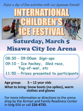 Enjoy a day of free activities with our Japanese friends!




   Saturday, March 5
  Misawa City Ice Arena
 08:30 – 09:00am Sign-ups
 09:10 – Ice hockey, Sled race,
       Tug-of-war, etc
 11:50 – Prizes presented to participants

Age group:     5 – 12 year olds
What to bring: Snow boots (no spikes), warm
              clothes and gloves
For more information or directions to the arena
drop by the Airman and Family Readiness Center
in bldg 656 or call 226-4735.
 