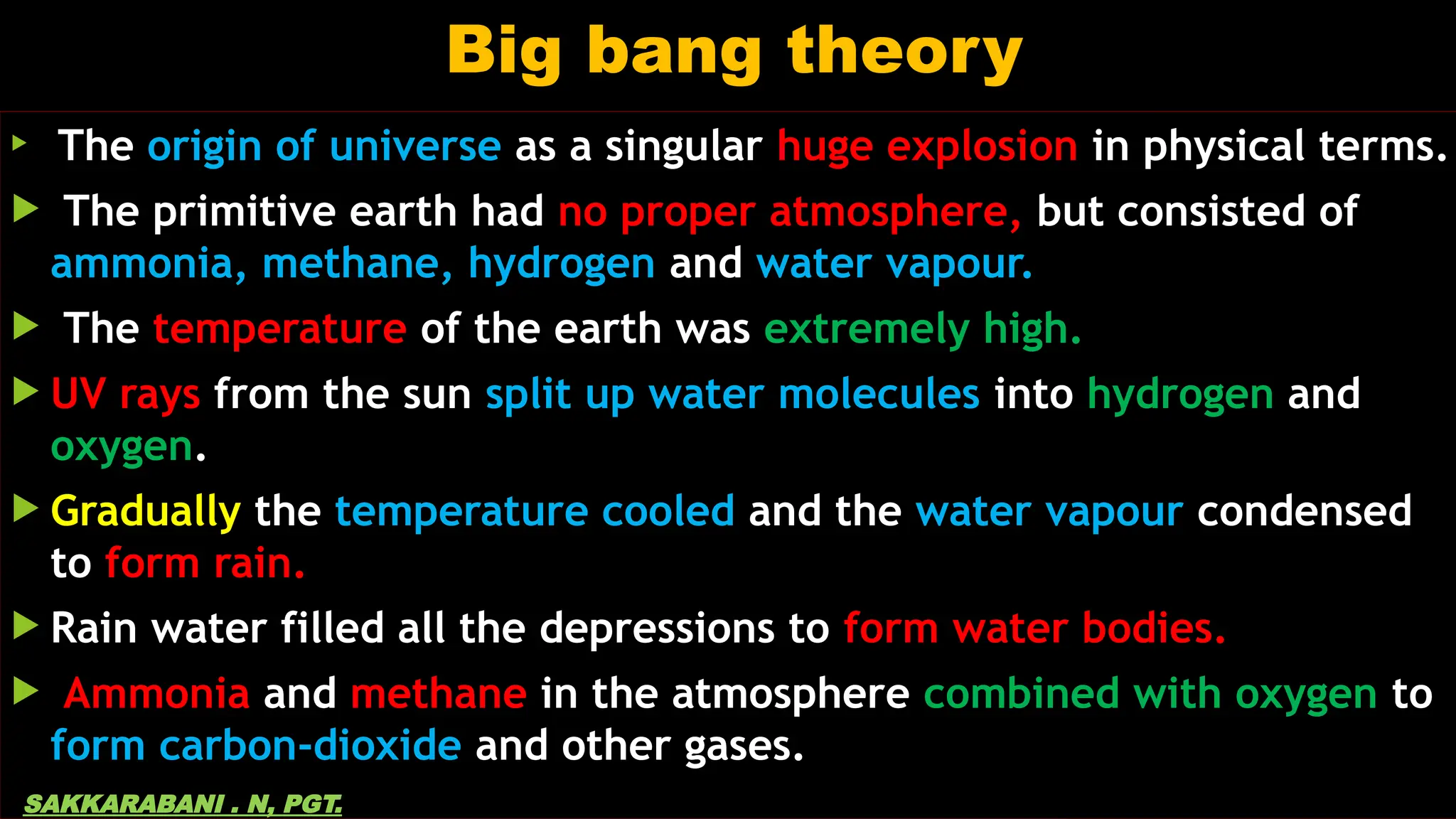 Big bang theory

The origin of universe as a singular huge explosion in physical terms.
 The primitive earth had no proper atmosphere, but consisted of
ammonia, methane, hydrogen and water vapour.
 The temperature of the earth was extremely high.
 UV rays from the sun split up water molecules into hydrogen and
oxygen.
 Gradually the temperature cooled and the water vapour condensed
to form rain.
 Rain water filled all the depressions to form water bodies.
 Ammonia and methane in the atmosphere combined with oxygen to
form carbon-dioxide and other gases.
SAKKARABANI . N, PGT.
 