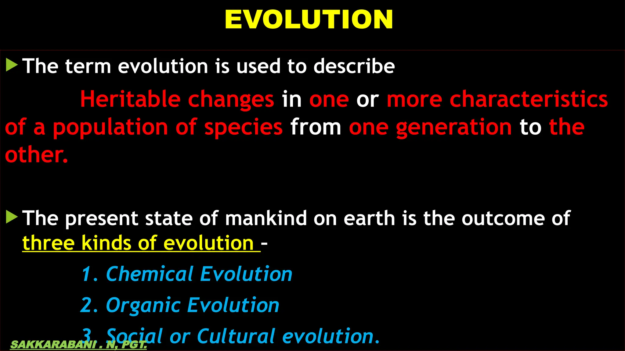 EVOLUTION
 The term evolution is used to describe
Heritable changes in one or more characteristics
of a population of species from one generation to the
other.
 The present state of mankind on earth is the outcome of
three kinds of evolution –
1. Chemical Evolution
2. Organic Evolution
3. Social or Cultural evolution.
SAKKARABANI . N, PGT.
 