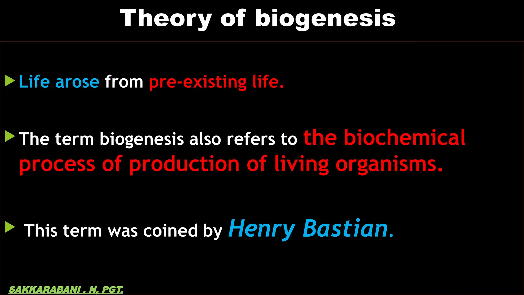 Theory of biogenesis
 Life arose from pre-existing life.
 The term biogenesis also refers to the biochemical
process of production of living organisms.
 This term was coined by Henry Bastian.
SAKKARABANI . N, PGT.
 