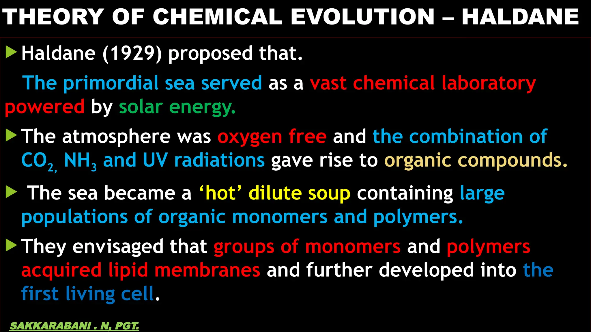 THEORY OF CHEMICAL EVOLUTION – HALDANE
 Haldane (1929) proposed that.
The primordial sea served as a vast chemical laboratory
powered by solar energy.
 The atmosphere was oxygen free and the combination of
CO2, NH3 and UV radiations gave rise to organic compounds.
 The sea became a ‘hot’ dilute soup containing large
populations of organic monomers and polymers.
 They envisaged that groups of monomers and polymers
acquired lipid membranes and further developed into the
first living cell.
SAKKARABANI . N, PGT.
 