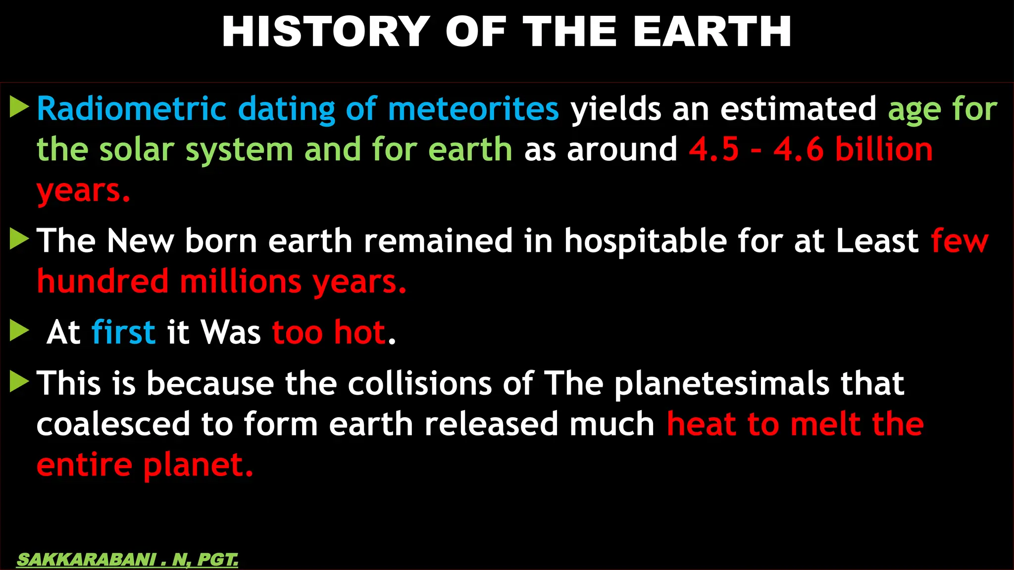 HISTORY OF THE EARTH
 Radiometric dating of meteorites yields an estimated age for
the solar system and for earth as around 4.5 – 4.6 billion
years.
 The New born earth remained in hospitable for at Least few
hundred millions years.
 At first it Was too hot.
 This is because the collisions of The planetesimals that
coalesced to form earth released much heat to melt the
entire planet.
SAKKARABANI . N, PGT.
 