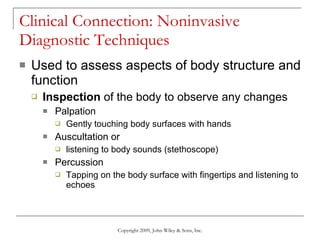 Clinical Connection: Noninvasive Diagnostic Techniques Used to assess aspects of body structure and function Inspection  of the body to observe any changes Palpation  Gently touching body surfaces with hands Auscultation or  listening to body sounds (stethoscope) Percussion  Tapping on the body surface with fingertips and listening to echoes Copyright 2009, John Wiley & Sons, Inc. 