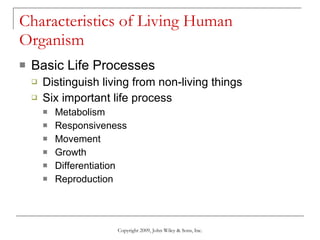 Characteristics of Living Human Organism Basic Life Processes Distinguish living from non-living things Six important life process  Metabolism Responsiveness Movement Growth Differentiation Reproduction Copyright 2009, John Wiley & Sons, Inc. 