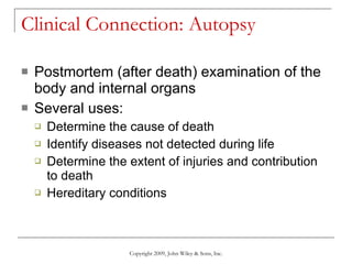 Clinical Connection: Autopsy Postmortem (after death) examination of the body and internal organs Several uses: Determine the cause of death Identify diseases not detected during life Determine the extent of injuries and contribution to death Hereditary conditions Copyright 2009, John Wiley & Sons, Inc. 