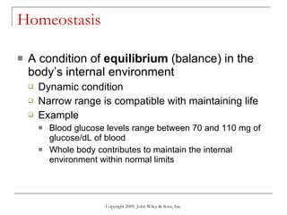 Homeostasis A condition of  equilibrium  (balance) in the body’s internal environment Dynamic condition Narrow range is compatible with maintaining life Example Blood glucose levels range between 70 and 110 mg of glucose/dL of blood Whole body contributes to maintain the internal environment within normal limits Copyright 2009, John Wiley & Sons, Inc. 