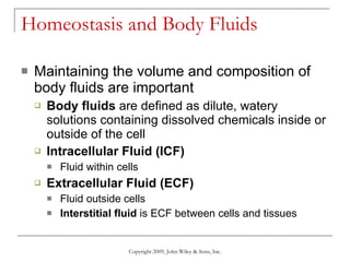 Homeostasis and Body Fluids Maintaining the volume and composition of body fluids are important Body fluids  are defined as dilute, watery solutions containing dissolved chemicals inside or outside of the cell Intracellular Fluid (ICF) Fluid within cells Extracellular Fluid (ECF) Fluid outside cells Interstitial fluid  is ECF between cells and tissues  Copyright 2009, John Wiley & Sons, Inc. 