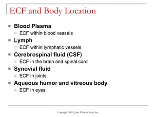 ECF and Body Location Blood Plasma ECF within blood vessels Lymph ECF within lymphatic vessels Cerebrospinal fluid (CSF) ECF in the brain and spinal cord Synovial fluid ECF in joints Aqueous humor and vitreous body ECF in eyes Copyright 2009, John Wiley & Sons, Inc. 