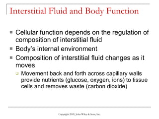 Interstitial Fluid and Body Function Cellular function depends on the regulation of composition of interstitial fluid Body’s internal environment Composition of interstitial fluid changes as it moves Movement back and forth across capillary walls provide nutrients (glucose, oxygen, ions) to tissue cells and removes waste (carbon dioxide) Copyright 2009, John Wiley & Sons, Inc. 