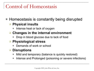 Control of Homeostasis Homeostasis is constantly being disrupted Physical insults Intense heat or lack of oxygen Changes in the internal environment Drop in blood glucose due to lack of food Physiological stress Demands of work or school Disruptions Mild and temporary (balance is quickly restored) Intense and Prolonged (poisoning or severe infections) Copyright 2009, John Wiley & Sons, Inc. 