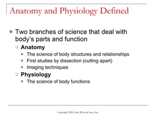 Anatomy and Physiology Defined Two branches of science that deal with body’s parts and function Anatomy   The science of body structures and relationships First studies by dissection (cutting apart) Imaging techniques Physiology The science of body functions Copyright 2009, John Wiley & Sons, Inc. 