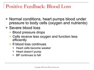 Positive Feedback: Blood Loss Normal conditions, heart pumps blood under pressure to body cells (oxygen and nutrients)  Severe blood loss Blood pressure drops Cells receive less oxygen and function less efficiently If blood loss continues Heart cells become weaker Heart doesn’t pump BP continues to fall Copyright 2009, John Wiley & Sons, Inc. 