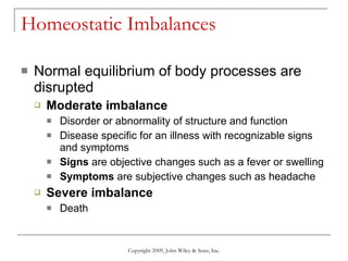 Homeostatic Imbalances Normal equilibrium of body processes are disrupted Moderate imbalance Disorder or abnormality of structure and function Disease specific for an illness with recognizable signs and symptoms Signs  are objective changes such as a fever or swelling Symptoms  are subjective changes such as headache Severe imbalance Death Copyright 2009, John Wiley & Sons, Inc. 