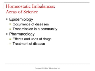 Homeostatic Imbalances:  Areas of Science Epidemiology Occurrence of diseases Transmission in a community Pharmacology Effects and uses of drugs Treatment of disease Copyright 2009, John Wiley & Sons, Inc. 