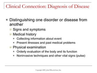 Clinical Connection: Diagnosis of Disease Distinguishing one disorder or disease from another Signs and symptoms Medical history Collecting information about event Present illnesses and past medical problems Physical examination Orderly evaluation of the body and its function Noninvasive techniques and other vital signs (pulse) Copyright 2009, John Wiley & Sons, Inc. 