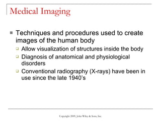 Medical Imaging Techniques and procedures used to create images of the human body Allow visualization of structures inside the body Diagnosis of anatomical and physiological disorders Conventional radiography (X-rays) have been in use since the late 1940’s Copyright 2009, John Wiley & Sons, Inc. 