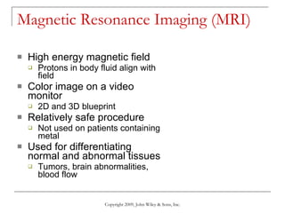 Magnetic Resonance Imaging (MRI) High energy magnetic field  Protons in body fluid align with field Color image on a video monitor 2D and 3D blueprint Relatively safe procedure Not used on patients containing metal Used for differentiating normal and abnormal tissues Tumors, brain abnormalities, blood flow Copyright 2009, John Wiley & Sons, Inc. 