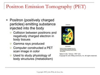 Positron Emission Tomography (PET) Positron (positively charged particles) emitting substance injected into the body Collision between positrons and negatively charged electron in body tissues Gamma rays produced Computer constructed a PET scan image in color Used to study physiology of body structures (metabolism) Copyright 2009, John Wiley & Sons, Inc. 
