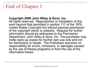 End of Chapter 1 Copyright 2009 John Wiley & Sons, Inc. All rights reserved.  Reproduction or translation of this work beyond that permitted in section 117 of the 1976 United States Copyright Act without express permission of the copyright owner is unlawful.  Request for further information should be addressed to the Permission Department, John Wiley & Sons, Inc. The purchaser may make back-up copies for his/her own use only and not for distribution or resale.  The Publishers assumes no responsibility for errors, omissions, or damages caused by the use of theses programs or from the use of the information herein. Copyright 2009, John Wiley & Sons, Inc. 