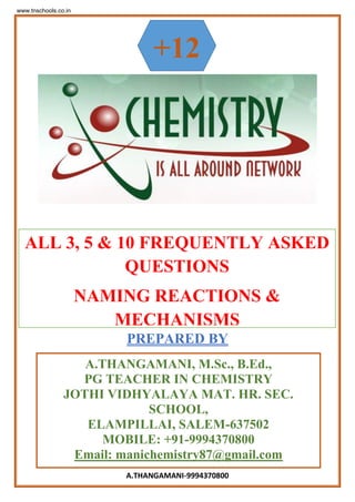 A.THANGAMANI-9994370800
PREPARED BY
+12
A.THANGAMANI, M.Sc., B.Ed.,
PG TEACHER IN CHEMISTRY
JOTHI VIDHYALAYA MAT. HR. SEC.
SCHOOL,
ELAMPILLAI, SALEM-637502
MOBILE: +91-9994370800
Email: manichemistry87@gmail.com
ALL 3, 5 & 10 FREQUENTLY ASKED
QUESTIONS
NAMING REACTIONS &
MECHANISMS
www.tnschools.co.in
 