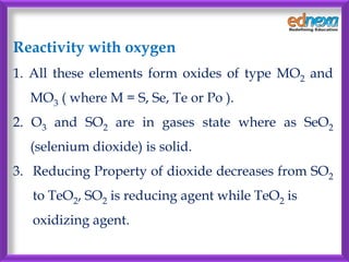 Reactivity with oxygen
1. All these elements form oxides of type MO2 and
MO3 ( where M = S, Se, Te or Po ).
2. O3 and SO2 are in gases state where as SeO2
(selenium dioxide) is solid.
3. Reducing Property of dioxide decreases from SO2
to TeO2, SO2 is reducing agent while TeO2 is
oxidizing agent.
 