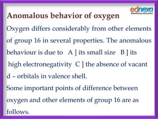 Anomalous behavior of oxygen
Oxygen differs considerably from other elements
of group 16 in several properties. The anomalous
behaviour is due to A ] its small size B ] its
high electronegativity C ] the absence of vacant
d – orbitals in valence shell.
Some important points of difference between
oxygen and other elements of group 16 are as
follows.
 
