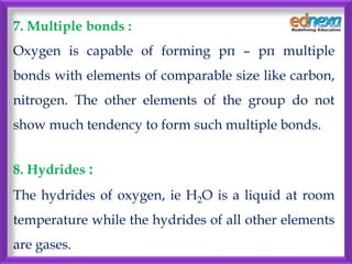 7. Multiple bonds :
Oxygen is capable of forming pπ – pπ multiple
bonds with elements of comparable size like carbon,
nitrogen. The other elements of the group do not
show much tendency to form such multiple bonds.
8. Hydrides :
The hydrides of oxygen, ie H2O is a liquid at room
temperature while the hydrides of all other elements
are gases.
 