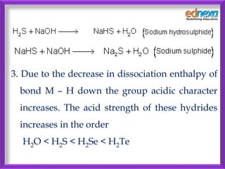 3. Due to the decrease in dissociation enthalpy of
bond M – H down the group acidic character
increases. The acid strength of these hydrides
increases in the order
H2O < H2S < H2Se < H2Te
 