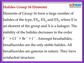 Halides Group 16 Elements
Elements of Group 16 form a large number of
halides of the type, EX6, EX4 and EX2 where E is
an element of the group and X is a halogen. The
stability of the halides decreases in the order
F − > Cl − > Br − > I − . Amongst hexahalides,
hexafluorides are the only stable halides. All
hexafluorides are gaseous in nature. They have
octahedral structure.
 
