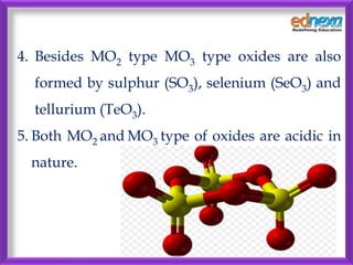 4. Besides MO2 type MO3 type oxides are also
formed by sulphur (SO3), selenium (SeO3) and
tellurium (TeO3).
5. Both MO2 an...