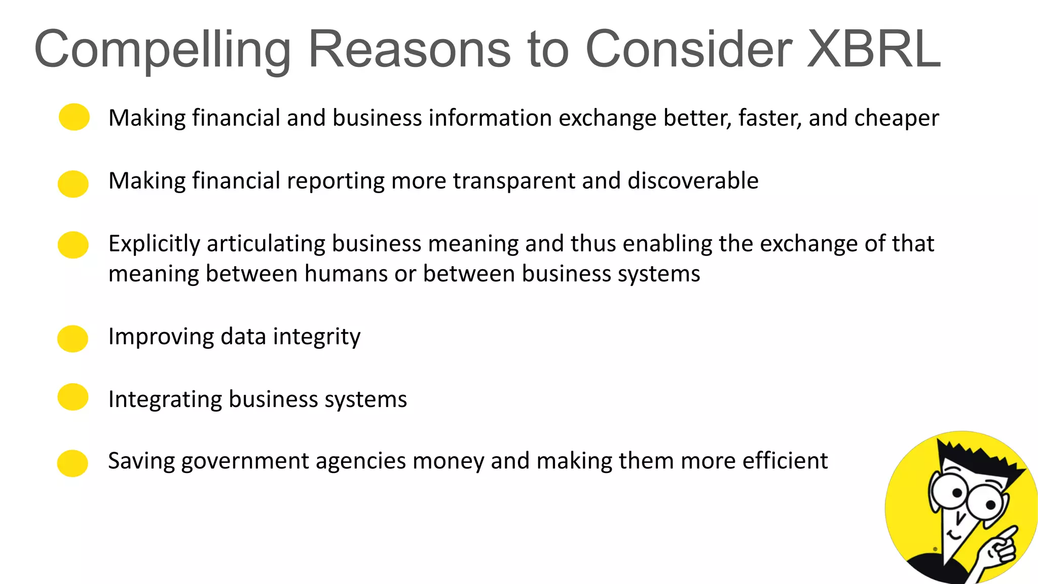 Compelling Reasons to Consider XBRL
Making financial and business information exchange better, faster, and cheaper
Making financial reporting more transparent and discoverable
Explicitly articulating business meaning and thus enabling the exchange of that
meaning between humans or between business systems
Improving data integrity
Integrating business systems
Saving government agencies money and making them more efficient
 