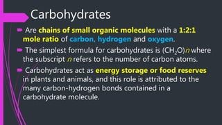 Carbohydrates
 Are chains of small organic molecules with a 1:2:1
mole ratio of carbon, hydrogen and oxygen.
 The simplest formula for carbohydrates is (CH2O)n where
the subscript n refers to the number of carbon atoms.
 Carbohydrates act as energy storage or food reserves
in plants and animals, and this role is attributed to the
many carbon-hydrogen bonds contained in a
carbohydrate molecule.
 