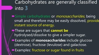 Carbohydrates are generally classified
into 3
Simple carbohydrates or monosaccharides, being
small and therefore may be easily dissolved, provide
instant source of energy.
These are sugars that cannot be
hydrolysed/dissolve to give a simpler sugar.
Examples of monosaccharides include glucose
(dextrose), fructose (levulose) and galactose.
Examples: fructose or sugar found in fruits
 