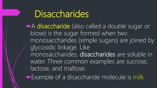 Disaccharides
A disaccharide (also called a double sugar or
biose) is the sugar formed when two
monosaccharides (simple sugars) are joined by
glycosidic linkage. Like
monosaccharides, disaccharides are soluble in
water. Three common examples are sucrose,
lactose, and maltose.
Example of a disaccharide molecule is milk.
 