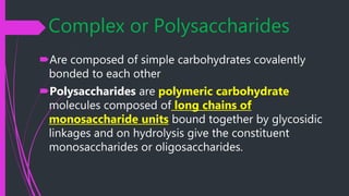 Complex or Polysaccharides
Are composed of simple carbohydrates covalently
bonded to each other
Polysaccharides are polymeric carbohydrate
molecules composed of long chains of
monosaccharide units bound together by glycosidic
linkages and on hydrolysis give the constituent
monosaccharides or oligosaccharides.
 
