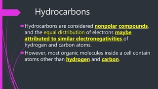 Hydrocarbons
Hydrocarbons are considered nonpolar compounds,
and the equal distribution of electrons maybe
attributed to similar electronegativities of
hydrogen and carbon atoms.
However, most organic molecules inside a cell contain
atoms other than hydrogen and carbon.
 